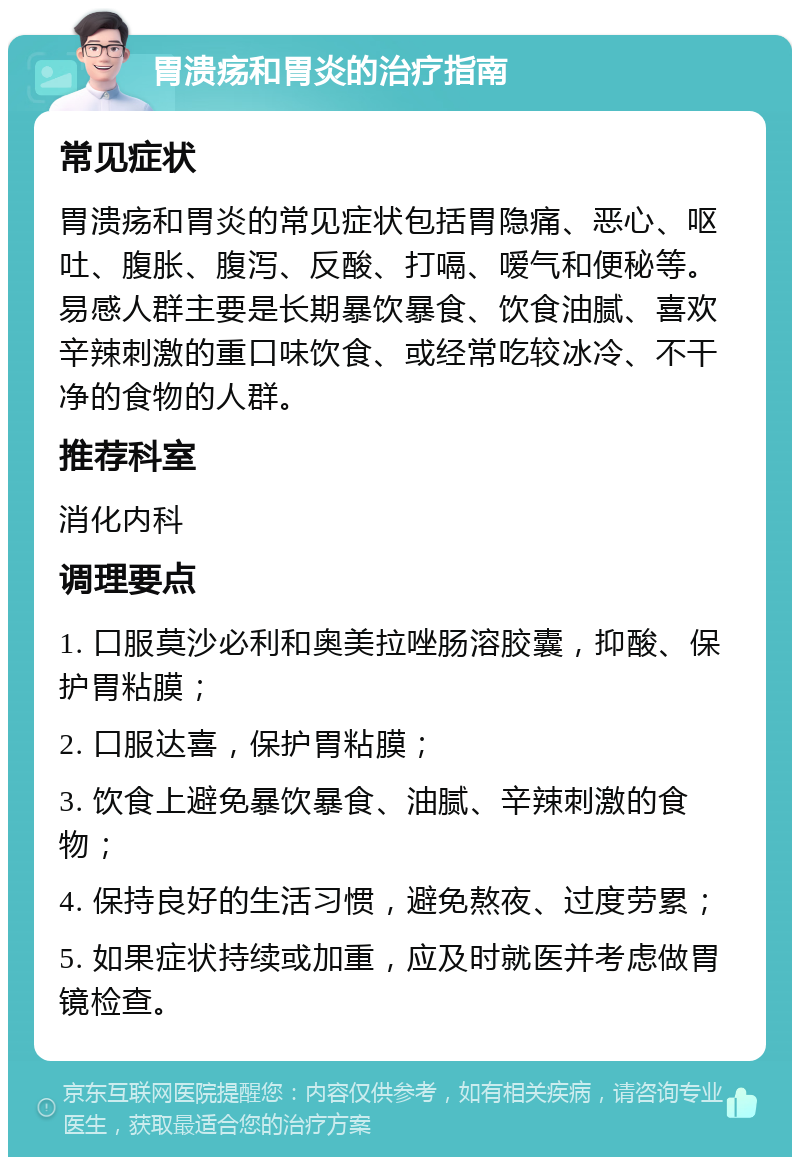 胃溃疡和胃炎的治疗指南 常见症状 胃溃疡和胃炎的常见症状包括胃隐痛、恶心、呕吐、腹胀、腹泻、反酸、打嗝、嗳气和便秘等。易感人群主要是长期暴饮暴食、饮食油腻、喜欢辛辣刺激的重口味饮食、或经常吃较冰冷、不干净的食物的人群。 推荐科室 消化内科 调理要点 1. 口服莫沙必利和奥美拉唑肠溶胶囊，抑酸、保护胃粘膜； 2. 口服达喜，保护胃粘膜； 3. 饮食上避免暴饮暴食、油腻、辛辣刺激的食物； 4. 保持良好的生活习惯，避免熬夜、过度劳累； 5. 如果症状持续或加重，应及时就医并考虑做胃镜检查。