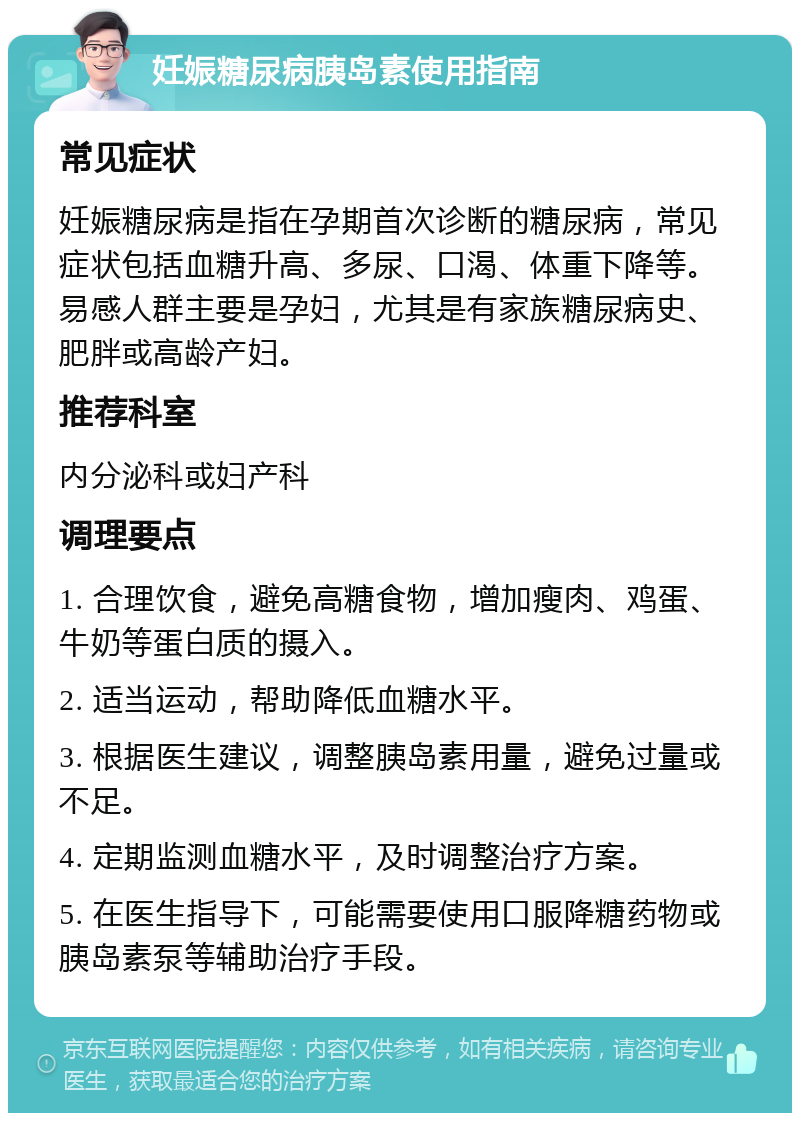 妊娠糖尿病胰岛素使用指南 常见症状 妊娠糖尿病是指在孕期首次诊断的糖尿病，常见症状包括血糖升高、多尿、口渴、体重下降等。易感人群主要是孕妇，尤其是有家族糖尿病史、肥胖或高龄产妇。 推荐科室 内分泌科或妇产科 调理要点 1. 合理饮食，避免高糖食物，增加瘦肉、鸡蛋、牛奶等蛋白质的摄入。 2. 适当运动，帮助降低血糖水平。 3. 根据医生建议，调整胰岛素用量，避免过量或不足。 4. 定期监测血糖水平，及时调整治疗方案。 5. 在医生指导下，可能需要使用口服降糖药物或胰岛素泵等辅助治疗手段。