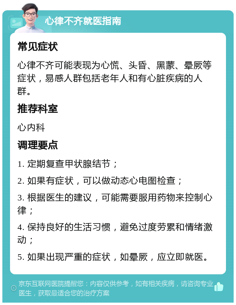 心律不齐就医指南 常见症状 心律不齐可能表现为心慌、头昏、黑蒙、晕厥等症状，易感人群包括老年人和有心脏疾病的人群。 推荐科室 心内科 调理要点 1. 定期复查甲状腺结节； 2. 如果有症状，可以做动态心电图检查； 3. 根据医生的建议，可能需要服用药物来控制心律； 4. 保持良好的生活习惯，避免过度劳累和情绪激动； 5. 如果出现严重的症状，如晕厥，应立即就医。