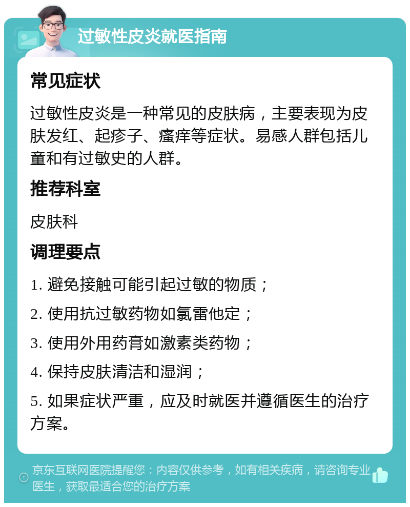 过敏性皮炎就医指南 常见症状 过敏性皮炎是一种常见的皮肤病，主要表现为皮肤发红、起疹子、瘙痒等症状。易感人群包括儿童和有过敏史的人群。 推荐科室 皮肤科 调理要点 1. 避免接触可能引起过敏的物质； 2. 使用抗过敏药物如氯雷他定； 3. 使用外用药膏如激素类药物； 4. 保持皮肤清洁和湿润； 5. 如果症状严重，应及时就医并遵循医生的治疗方案。