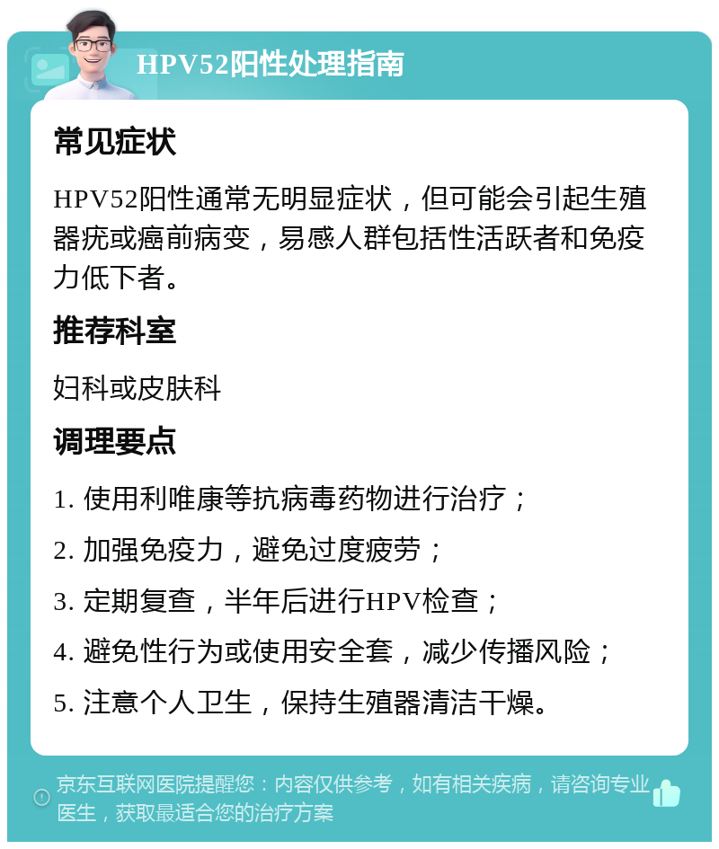 HPV52阳性处理指南 常见症状 HPV52阳性通常无明显症状，但可能会引起生殖器疣或癌前病变，易感人群包括性活跃者和免疫力低下者。 推荐科室 妇科或皮肤科 调理要点 1. 使用利唯康等抗病毒药物进行治疗； 2. 加强免疫力，避免过度疲劳； 3. 定期复查，半年后进行HPV检查； 4. 避免性行为或使用安全套，减少传播风险； 5. 注意个人卫生，保持生殖器清洁干燥。