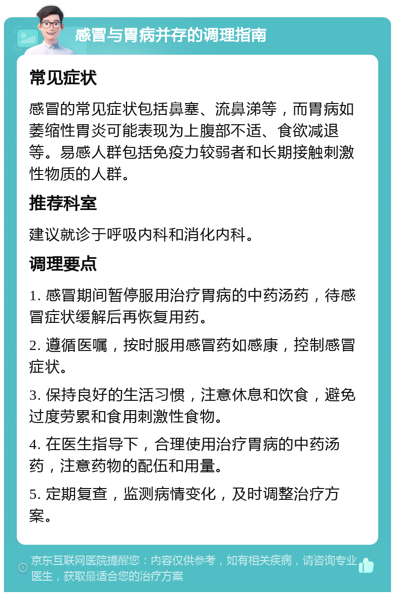 感冒与胃病并存的调理指南 常见症状 感冒的常见症状包括鼻塞、流鼻涕等，而胃病如萎缩性胃炎可能表现为上腹部不适、食欲减退等。易感人群包括免疫力较弱者和长期接触刺激性物质的人群。 推荐科室 建议就诊于呼吸内科和消化内科。 调理要点 1. 感冒期间暂停服用治疗胃病的中药汤药，待感冒症状缓解后再恢复用药。 2. 遵循医嘱，按时服用感冒药如感康，控制感冒症状。 3. 保持良好的生活习惯，注意休息和饮食，避免过度劳累和食用刺激性食物。 4. 在医生指导下，合理使用治疗胃病的中药汤药，注意药物的配伍和用量。 5. 定期复查，监测病情变化，及时调整治疗方案。