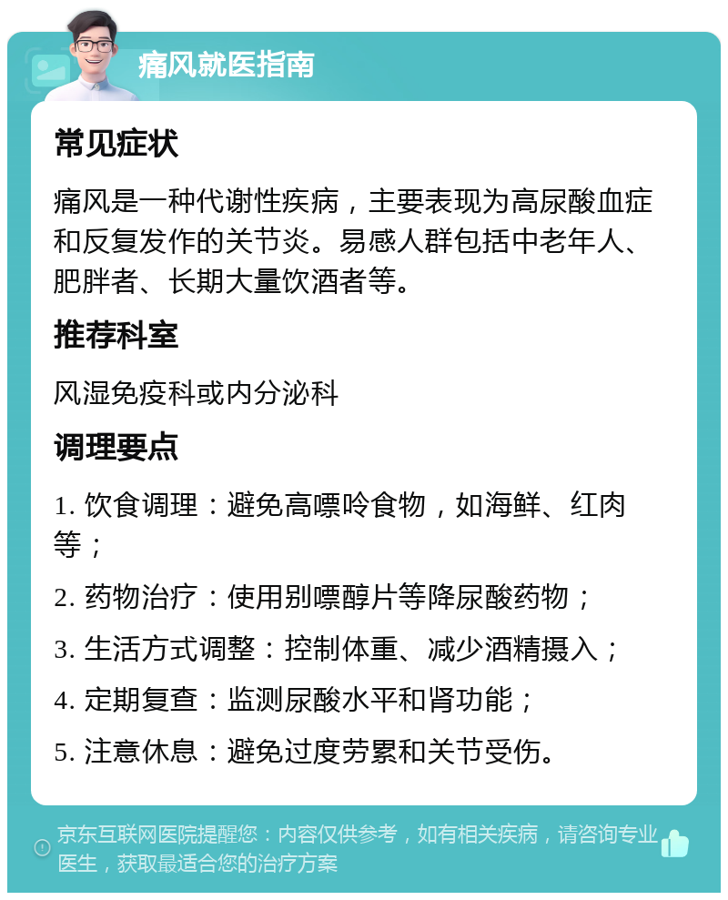 痛风就医指南 常见症状 痛风是一种代谢性疾病，主要表现为高尿酸血症和反复发作的关节炎。易感人群包括中老年人、肥胖者、长期大量饮酒者等。 推荐科室 风湿免疫科或内分泌科 调理要点 1. 饮食调理：避免高嘌呤食物，如海鲜、红肉等； 2. 药物治疗：使用别嘌醇片等降尿酸药物； 3. 生活方式调整：控制体重、减少酒精摄入； 4. 定期复查：监测尿酸水平和肾功能； 5. 注意休息：避免过度劳累和关节受伤。