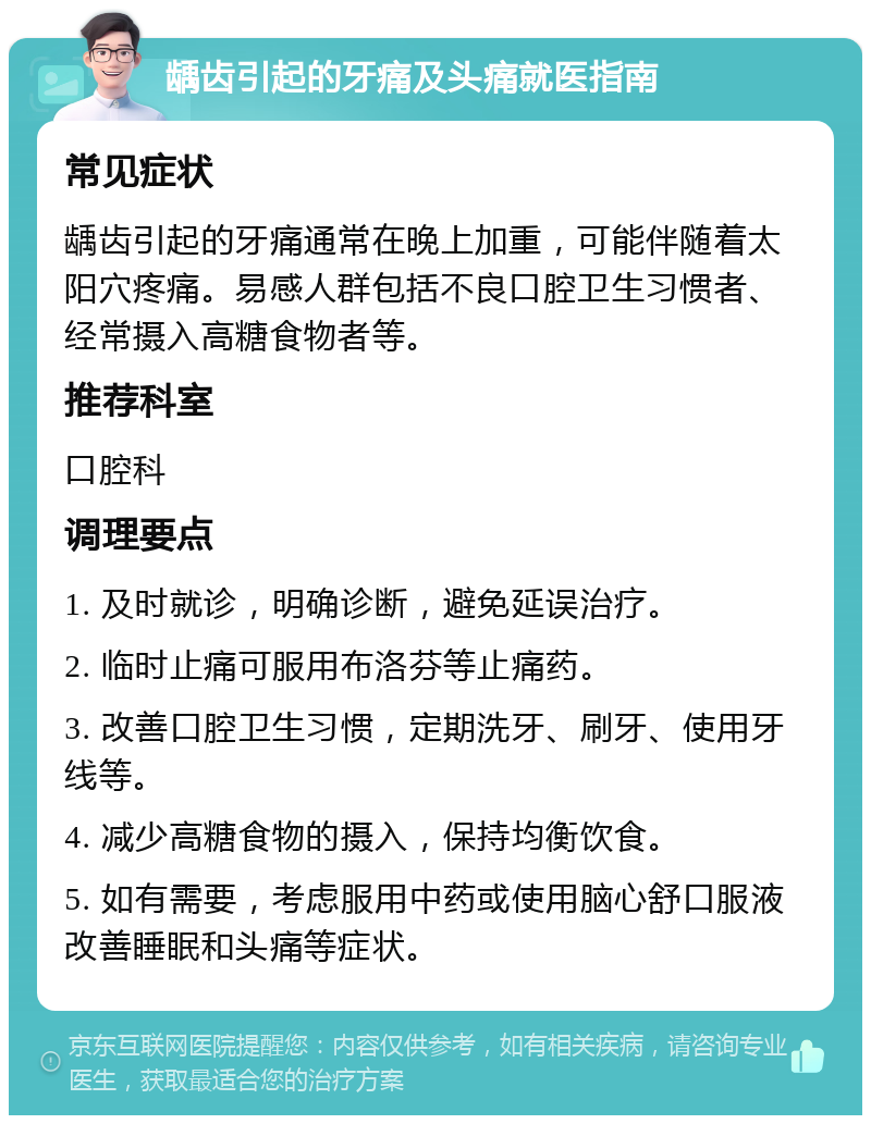 龋齿引起的牙痛及头痛就医指南 常见症状 龋齿引起的牙痛通常在晚上加重，可能伴随着太阳穴疼痛。易感人群包括不良口腔卫生习惯者、经常摄入高糖食物者等。 推荐科室 口腔科 调理要点 1. 及时就诊，明确诊断，避免延误治疗。 2. 临时止痛可服用布洛芬等止痛药。 3. 改善口腔卫生习惯，定期洗牙、刷牙、使用牙线等。 4. 减少高糖食物的摄入，保持均衡饮食。 5. 如有需要，考虑服用中药或使用脑心舒口服液改善睡眠和头痛等症状。