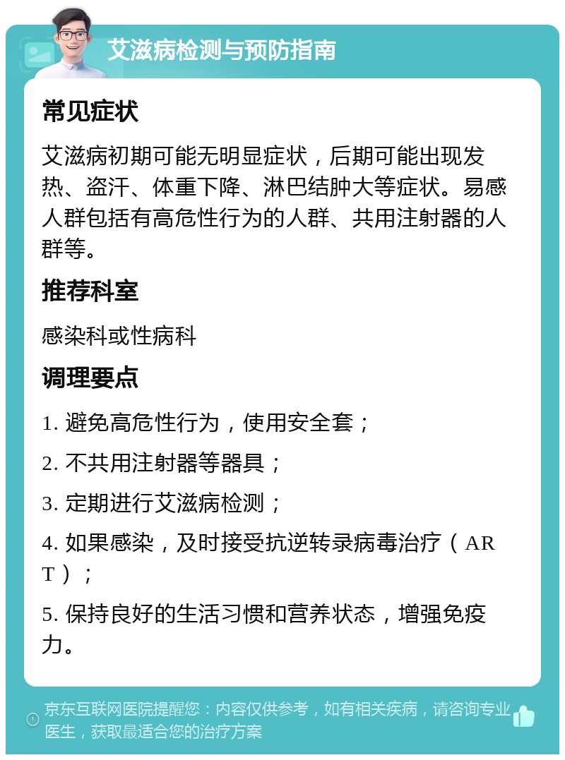 艾滋病检测与预防指南 常见症状 艾滋病初期可能无明显症状，后期可能出现发热、盗汗、体重下降、淋巴结肿大等症状。易感人群包括有高危性行为的人群、共用注射器的人群等。 推荐科室 感染科或性病科 调理要点 1. 避免高危性行为，使用安全套； 2. 不共用注射器等器具； 3. 定期进行艾滋病检测； 4. 如果感染，及时接受抗逆转录病毒治疗（ART）； 5. 保持良好的生活习惯和营养状态，增强免疫力。