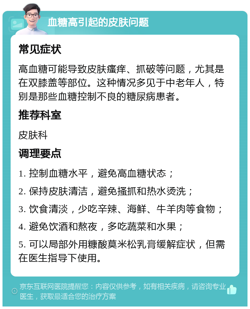 血糖高引起的皮肤问题 常见症状 高血糖可能导致皮肤瘙痒、抓破等问题，尤其是在双膝盖等部位。这种情况多见于中老年人，特别是那些血糖控制不良的糖尿病患者。 推荐科室 皮肤科 调理要点 1. 控制血糖水平，避免高血糖状态； 2. 保持皮肤清洁，避免搔抓和热水烫洗； 3. 饮食清淡，少吃辛辣、海鲜、牛羊肉等食物； 4. 避免饮酒和熬夜，多吃蔬菜和水果； 5. 可以局部外用糠酸莫米松乳膏缓解症状，但需在医生指导下使用。