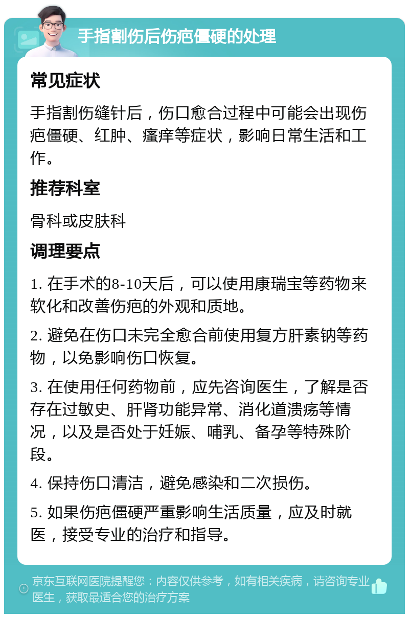 手指割伤后伤疤僵硬的处理 常见症状 手指割伤缝针后，伤口愈合过程中可能会出现伤疤僵硬、红肿、瘙痒等症状，影响日常生活和工作。 推荐科室 骨科或皮肤科 调理要点 1. 在手术的8-10天后，可以使用康瑞宝等药物来软化和改善伤疤的外观和质地。 2. 避免在伤口未完全愈合前使用复方肝素钠等药物，以免影响伤口恢复。 3. 在使用任何药物前，应先咨询医生，了解是否存在过敏史、肝肾功能异常、消化道溃疡等情况，以及是否处于妊娠、哺乳、备孕等特殊阶段。 4. 保持伤口清洁，避免感染和二次损伤。 5. 如果伤疤僵硬严重影响生活质量，应及时就医，接受专业的治疗和指导。