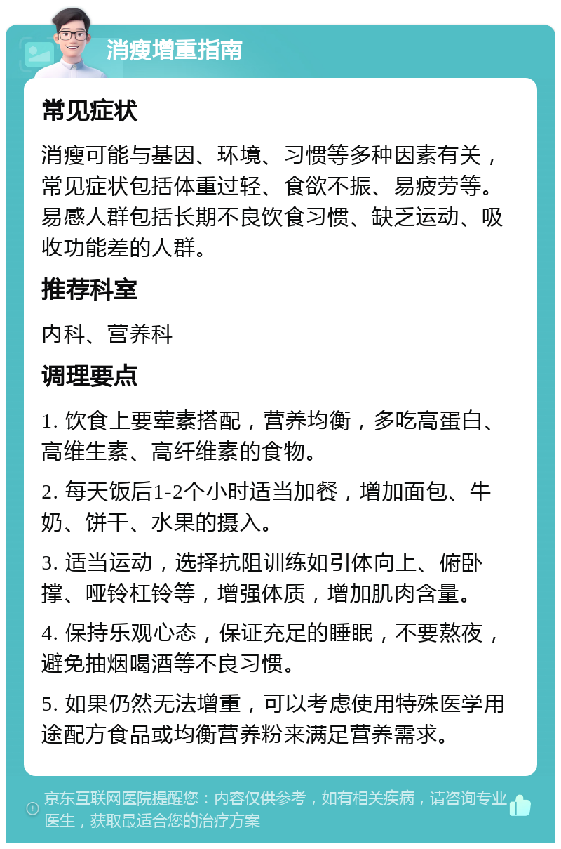 消瘦增重指南 常见症状 消瘦可能与基因、环境、习惯等多种因素有关，常见症状包括体重过轻、食欲不振、易疲劳等。易感人群包括长期不良饮食习惯、缺乏运动、吸收功能差的人群。 推荐科室 内科、营养科 调理要点 1. 饮食上要荤素搭配，营养均衡，多吃高蛋白、高维生素、高纤维素的食物。 2. 每天饭后1-2个小时适当加餐，增加面包、牛奶、饼干、水果的摄入。 3. 适当运动，选择抗阻训练如引体向上、俯卧撑、哑铃杠铃等，增强体质，增加肌肉含量。 4. 保持乐观心态，保证充足的睡眠，不要熬夜，避免抽烟喝酒等不良习惯。 5. 如果仍然无法增重，可以考虑使用特殊医学用途配方食品或均衡营养粉来满足营养需求。