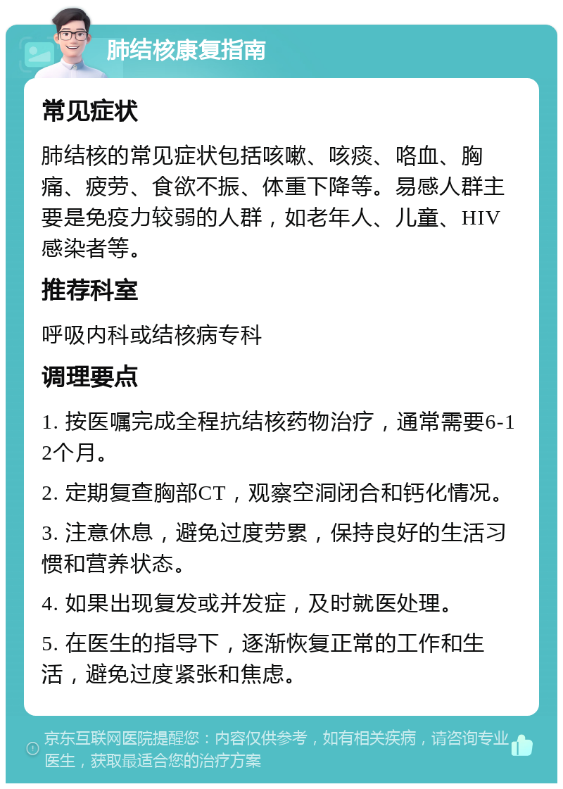 肺结核康复指南 常见症状 肺结核的常见症状包括咳嗽、咳痰、咯血、胸痛、疲劳、食欲不振、体重下降等。易感人群主要是免疫力较弱的人群，如老年人、儿童、HIV感染者等。 推荐科室 呼吸内科或结核病专科 调理要点 1. 按医嘱完成全程抗结核药物治疗，通常需要6-12个月。 2. 定期复查胸部CT，观察空洞闭合和钙化情况。 3. 注意休息，避免过度劳累，保持良好的生活习惯和营养状态。 4. 如果出现复发或并发症，及时就医处理。 5. 在医生的指导下，逐渐恢复正常的工作和生活，避免过度紧张和焦虑。