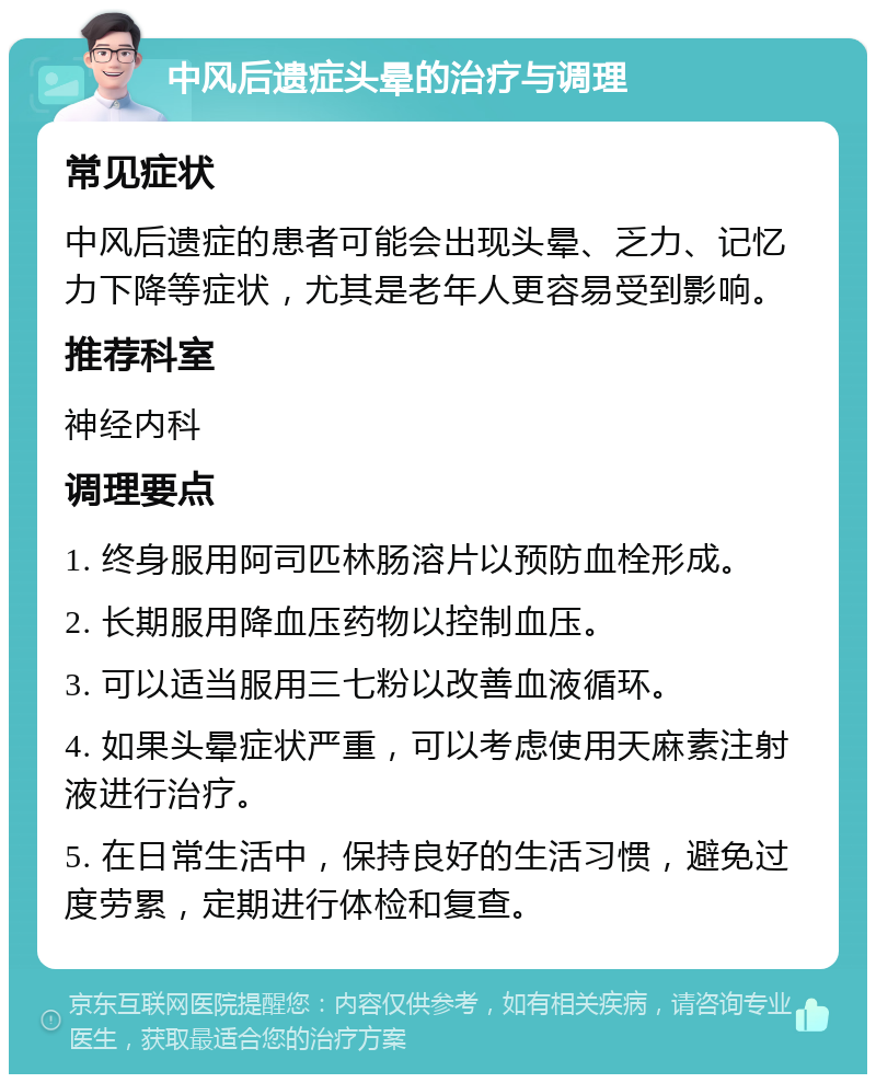 中风后遗症头晕的治疗与调理 常见症状 中风后遗症的患者可能会出现头晕、乏力、记忆力下降等症状，尤其是老年人更容易受到影响。 推荐科室 神经内科 调理要点 1. 终身服用阿司匹林肠溶片以预防血栓形成。 2. 长期服用降血压药物以控制血压。 3. 可以适当服用三七粉以改善血液循环。 4. 如果头晕症状严重，可以考虑使用天麻素注射液进行治疗。 5. 在日常生活中，保持良好的生活习惯，避免过度劳累，定期进行体检和复查。