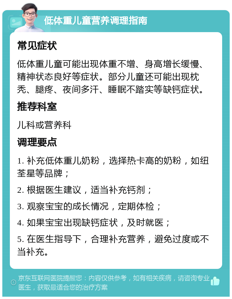 低体重儿童营养调理指南 常见症状 低体重儿童可能出现体重不增、身高增长缓慢、精神状态良好等症状。部分儿童还可能出现枕秃、腿疼、夜间多汗、睡眠不踏实等缺钙症状。 推荐科室 儿科或营养科 调理要点 1. 补充低体重儿奶粉，选择热卡高的奶粉，如纽荃星等品牌； 2. 根据医生建议，适当补充钙剂； 3. 观察宝宝的成长情况，定期体检； 4. 如果宝宝出现缺钙症状，及时就医； 5. 在医生指导下，合理补充营养，避免过度或不当补充。