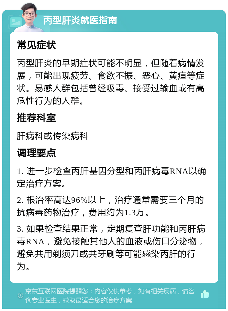 丙型肝炎就医指南 常见症状 丙型肝炎的早期症状可能不明显，但随着病情发展，可能出现疲劳、食欲不振、恶心、黄疸等症状。易感人群包括曾经吸毒、接受过输血或有高危性行为的人群。 推荐科室 肝病科或传染病科 调理要点 1. 进一步检查丙肝基因分型和丙肝病毒RNA以确定治疗方案。 2. 根治率高达96%以上，治疗通常需要三个月的抗病毒药物治疗，费用约为1.3万。 3. 如果检查结果正常，定期复查肝功能和丙肝病毒RNA，避免接触其他人的血液或伤口分泌物，避免共用剃须刀或共牙刷等可能感染丙肝的行为。