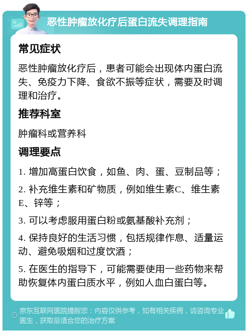 恶性肿瘤放化疗后蛋白流失调理指南 常见症状 恶性肿瘤放化疗后，患者可能会出现体内蛋白流失、免疫力下降、食欲不振等症状，需要及时调理和治疗。 推荐科室 肿瘤科或营养科 调理要点 1. 增加高蛋白饮食，如鱼、肉、蛋、豆制品等； 2. 补充维生素和矿物质，例如维生素C、维生素E、锌等； 3. 可以考虑服用蛋白粉或氨基酸补充剂； 4. 保持良好的生活习惯，包括规律作息、适量运动、避免吸烟和过度饮酒； 5. 在医生的指导下，可能需要使用一些药物来帮助恢复体内蛋白质水平，例如人血白蛋白等。