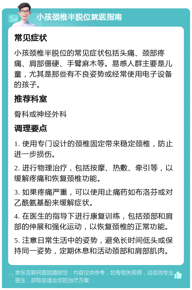 小孩颈椎半脱位就医指南 常见症状 小孩颈椎半脱位的常见症状包括头痛、颈部疼痛、肩部僵硬、手臂麻木等。易感人群主要是儿童，尤其是那些有不良姿势或经常使用电子设备的孩子。 推荐科室 骨科或神经外科 调理要点 1. 使用专门设计的颈椎固定带来稳定颈椎，防止进一步损伤。 2. 进行物理治疗，包括按摩、热敷、牵引等，以缓解疼痛和恢复颈椎功能。 3. 如果疼痛严重，可以使用止痛药如布洛芬或对乙酰氨基酚来缓解症状。 4. 在医生的指导下进行康复训练，包括颈部和肩部的伸展和强化运动，以恢复颈椎的正常功能。 5. 注意日常生活中的姿势，避免长时间低头或保持同一姿势，定期休息和活动颈部和肩部肌肉。