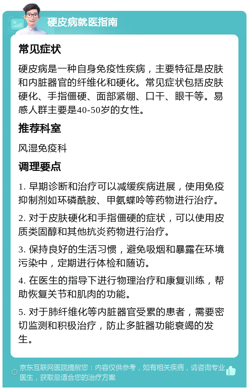 硬皮病就医指南 常见症状 硬皮病是一种自身免疫性疾病，主要特征是皮肤和内脏器官的纤维化和硬化。常见症状包括皮肤硬化、手指僵硬、面部紧绷、口干、眼干等。易感人群主要是40-50岁的女性。 推荐科室 风湿免疫科 调理要点 1. 早期诊断和治疗可以减缓疾病进展，使用免疫抑制剂如环磷酰胺、甲氨蝶呤等药物进行治疗。 2. 对于皮肤硬化和手指僵硬的症状，可以使用皮质类固醇和其他抗炎药物进行治疗。 3. 保持良好的生活习惯，避免吸烟和暴露在环境污染中，定期进行体检和随访。 4. 在医生的指导下进行物理治疗和康复训练，帮助恢复关节和肌肉的功能。 5. 对于肺纤维化等内脏器官受累的患者，需要密切监测和积极治疗，防止多脏器功能衰竭的发生。