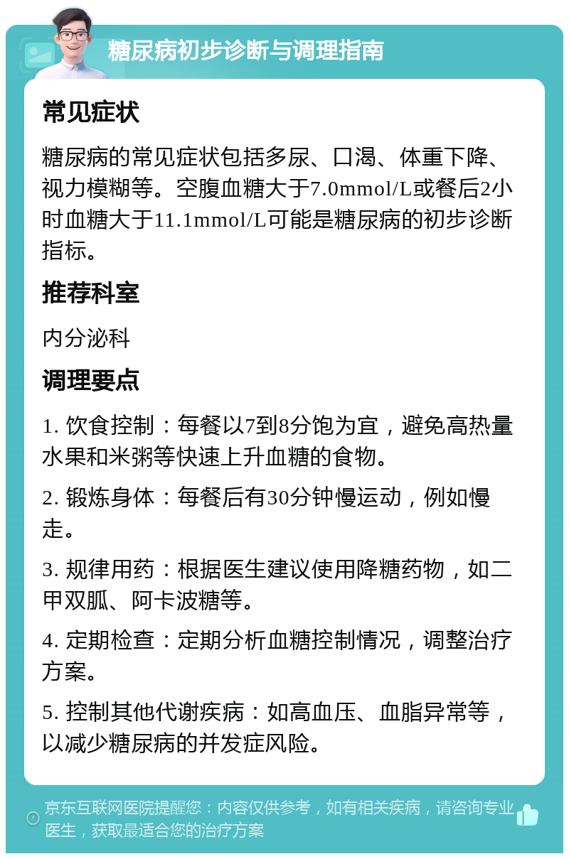 糖尿病初步诊断与调理指南 常见症状 糖尿病的常见症状包括多尿、口渴、体重下降、视力模糊等。空腹血糖大于7.0mmol/L或餐后2小时血糖大于11.1mmol/L可能是糖尿病的初步诊断指标。 推荐科室 内分泌科 调理要点 1. 饮食控制：每餐以7到8分饱为宜，避免高热量水果和米粥等快速上升血糖的食物。 2. 锻炼身体：每餐后有30分钟慢运动，例如慢走。 3. 规律用药：根据医生建议使用降糖药物，如二甲双胍、阿卡波糖等。 4. 定期检查：定期分析血糖控制情况，调整治疗方案。 5. 控制其他代谢疾病：如高血压、血脂异常等，以减少糖尿病的并发症风险。