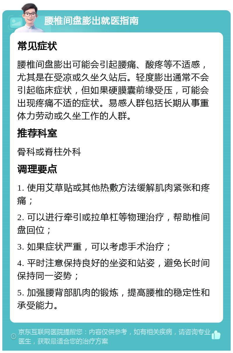 腰椎间盘膨出就医指南 常见症状 腰椎间盘膨出可能会引起腰痛、酸疼等不适感，尤其是在受凉或久坐久站后。轻度膨出通常不会引起临床症状，但如果硬膜囊前缘受压，可能会出现疼痛不适的症状。易感人群包括长期从事重体力劳动或久坐工作的人群。 推荐科室 骨科或脊柱外科 调理要点 1. 使用艾草贴或其他热敷方法缓解肌肉紧张和疼痛； 2. 可以进行牵引或拉单杠等物理治疗，帮助椎间盘回位； 3. 如果症状严重，可以考虑手术治疗； 4. 平时注意保持良好的坐姿和站姿，避免长时间保持同一姿势； 5. 加强腰背部肌肉的锻炼，提高腰椎的稳定性和承受能力。