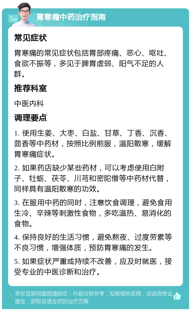 胃寒痛中药治疗指南 常见症状 胃寒痛的常见症状包括胃部疼痛、恶心、呕吐、食欲不振等，多见于脾胃虚弱、阳气不足的人群。 推荐科室 中医内科 调理要点 1. 使用生姜、大枣、白盐、甘草、丁香、沉香、茴香等中药材，按照比例煎服，温阳散寒，缓解胃寒痛症状。 2. 如果药店缺少某些药材，可以考虑使用白附子、牡蛎、茯苓、川芎和密陀僧等中药材代替，同样具有温阳散寒的功效。 3. 在服用中药的同时，注意饮食调理，避免食用生冷、辛辣等刺激性食物，多吃温热、易消化的食物。 4. 保持良好的生活习惯，避免熬夜、过度劳累等不良习惯，增强体质，预防胃寒痛的发生。 5. 如果症状严重或持续不改善，应及时就医，接受专业的中医诊断和治疗。