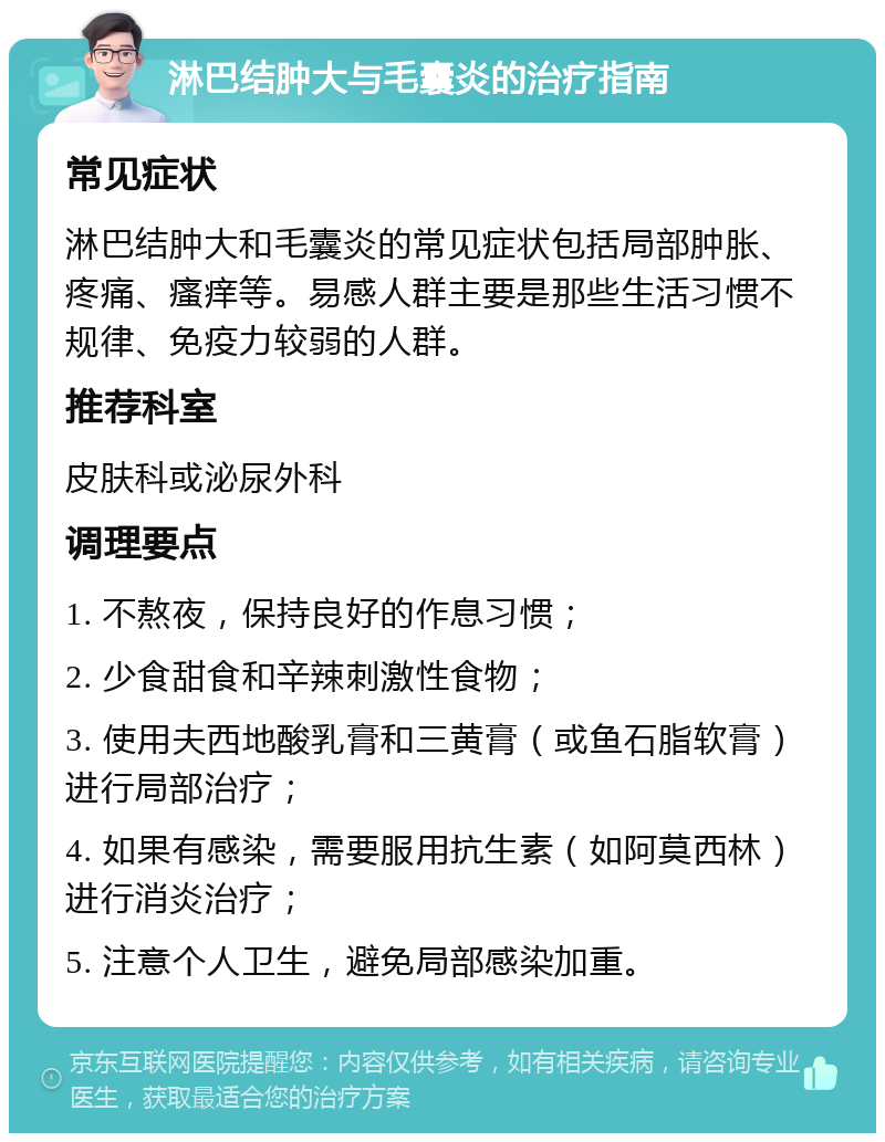 淋巴结肿大与毛囊炎的治疗指南 常见症状 淋巴结肿大和毛囊炎的常见症状包括局部肿胀、疼痛、瘙痒等。易感人群主要是那些生活习惯不规律、免疫力较弱的人群。 推荐科室 皮肤科或泌尿外科 调理要点 1. 不熬夜，保持良好的作息习惯； 2. 少食甜食和辛辣刺激性食物； 3. 使用夫西地酸乳膏和三黄膏（或鱼石脂软膏）进行局部治疗； 4. 如果有感染，需要服用抗生素（如阿莫西林）进行消炎治疗； 5. 注意个人卫生，避免局部感染加重。