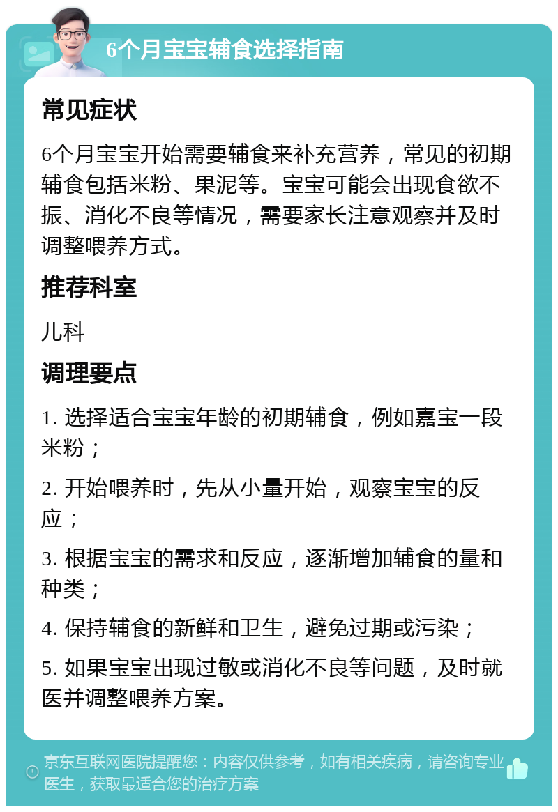 6个月宝宝辅食选择指南 常见症状 6个月宝宝开始需要辅食来补充营养，常见的初期辅食包括米粉、果泥等。宝宝可能会出现食欲不振、消化不良等情况，需要家长注意观察并及时调整喂养方式。 推荐科室 儿科 调理要点 1. 选择适合宝宝年龄的初期辅食，例如嘉宝一段米粉； 2. 开始喂养时，先从小量开始，观察宝宝的反应； 3. 根据宝宝的需求和反应，逐渐增加辅食的量和种类； 4. 保持辅食的新鲜和卫生，避免过期或污染； 5. 如果宝宝出现过敏或消化不良等问题，及时就医并调整喂养方案。