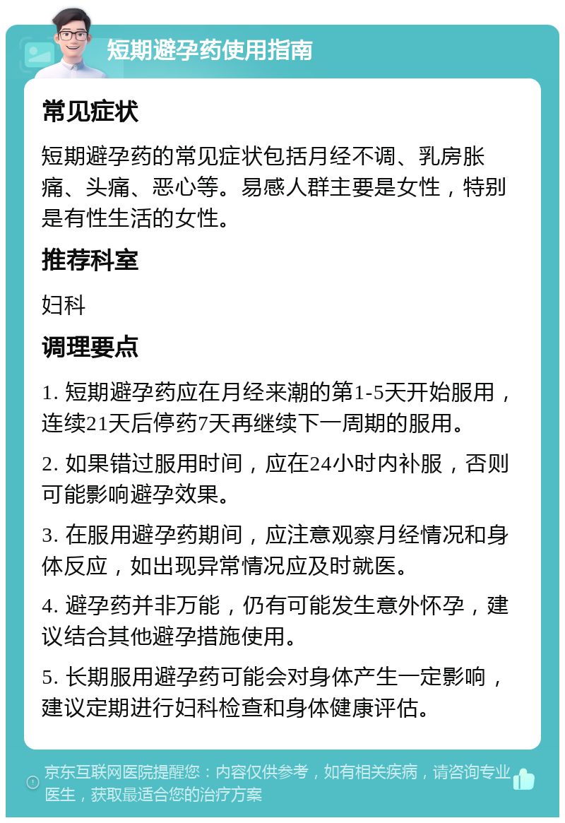 短期避孕药使用指南 常见症状 短期避孕药的常见症状包括月经不调、乳房胀痛、头痛、恶心等。易感人群主要是女性，特别是有性生活的女性。 推荐科室 妇科 调理要点 1. 短期避孕药应在月经来潮的第1-5天开始服用，连续21天后停药7天再继续下一周期的服用。 2. 如果错过服用时间，应在24小时内补服，否则可能影响避孕效果。 3. 在服用避孕药期间，应注意观察月经情况和身体反应，如出现异常情况应及时就医。 4. 避孕药并非万能，仍有可能发生意外怀孕，建议结合其他避孕措施使用。 5. 长期服用避孕药可能会对身体产生一定影响，建议定期进行妇科检查和身体健康评估。