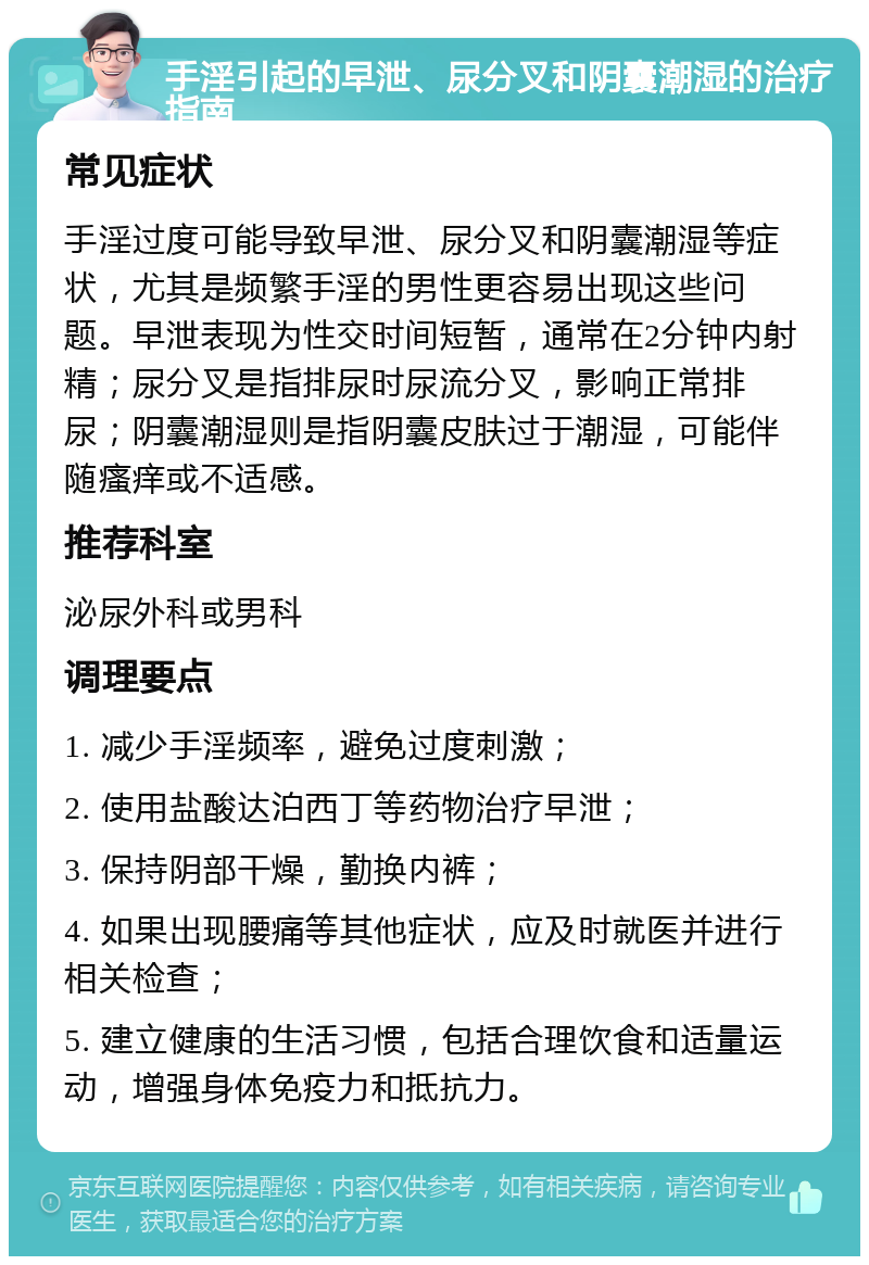 手淫引起的早泄、尿分叉和阴囊潮湿的治疗指南 常见症状 手淫过度可能导致早泄、尿分叉和阴囊潮湿等症状，尤其是频繁手淫的男性更容易出现这些问题。早泄表现为性交时间短暂，通常在2分钟内射精；尿分叉是指排尿时尿流分叉，影响正常排尿；阴囊潮湿则是指阴囊皮肤过于潮湿，可能伴随瘙痒或不适感。 推荐科室 泌尿外科或男科 调理要点 1. 减少手淫频率，避免过度刺激； 2. 使用盐酸达泊西丁等药物治疗早泄； 3. 保持阴部干燥，勤换内裤； 4. 如果出现腰痛等其他症状，应及时就医并进行相关检查； 5. 建立健康的生活习惯，包括合理饮食和适量运动，增强身体免疫力和抵抗力。