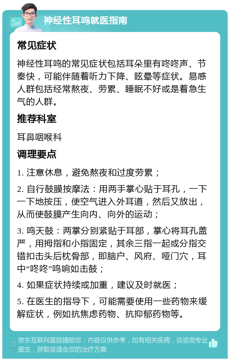 神经性耳鸣就医指南 常见症状 神经性耳鸣的常见症状包括耳朵里有咚咚声、节奏快，可能伴随着听力下降、眩晕等症状。易感人群包括经常熬夜、劳累、睡眠不好或是着急生气的人群。 推荐科室 耳鼻咽喉科 调理要点 1. 注意休息，避免熬夜和过度劳累； 2. 自行鼓膜按摩法：用两手掌心贴于耳孔，一下一下地按压，使空气进入外耳道，然后又放出，从而使鼓膜产生向内、向外的运动； 3. 鸣天鼓：两掌分别紧贴于耳部，掌心将耳孔盖严，用拇指和小指固定，其余三指一起或分指交错扣击头后枕骨部，即脑户、风府、哑门穴，耳中“咚咚”鸣响如击鼓； 4. 如果症状持续或加重，建议及时就医； 5. 在医生的指导下，可能需要使用一些药物来缓解症状，例如抗焦虑药物、抗抑郁药物等。