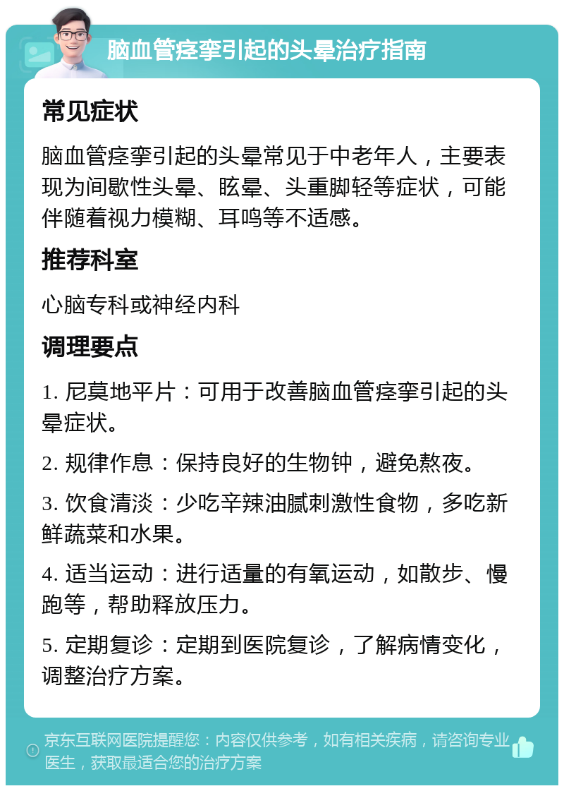 脑血管痉挛引起的头晕治疗指南 常见症状 脑血管痉挛引起的头晕常见于中老年人，主要表现为间歇性头晕、眩晕、头重脚轻等症状，可能伴随着视力模糊、耳鸣等不适感。 推荐科室 心脑专科或神经内科 调理要点 1. 尼莫地平片：可用于改善脑血管痉挛引起的头晕症状。 2. 规律作息：保持良好的生物钟，避免熬夜。 3. 饮食清淡：少吃辛辣油腻刺激性食物，多吃新鲜蔬菜和水果。 4. 适当运动：进行适量的有氧运动，如散步、慢跑等，帮助释放压力。 5. 定期复诊：定期到医院复诊，了解病情变化，调整治疗方案。