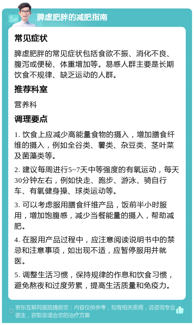 脾虚肥胖的减肥指南 常见症状 脾虚肥胖的常见症状包括食欲不振、消化不良、腹泻或便秘、体重增加等。易感人群主要是长期饮食不规律、缺乏运动的人群。 推荐科室 营养科 调理要点 1. 饮食上应减少高能量食物的摄入，增加膳食纤维的摄入，例如全谷类、薯类、杂豆类、茎叶菜及菌藻类等。 2. 建议每周进行5~7天中等强度的有氧运动，每天30分钟左右，例如快走、跑步、游泳、骑自行车、有氧健身操、球类运动等。 3. 可以考虑服用膳食纤维产品，饭前半小时服用，增加饱腹感，减少当餐能量的摄入，帮助减肥。 4. 在服用产品过程中，应注意阅读说明书中的禁忌和注意事项，如出现不适，应暂停服用并就医。 5. 调整生活习惯，保持规律的作息和饮食习惯，避免熬夜和过度劳累，提高生活质量和免疫力。