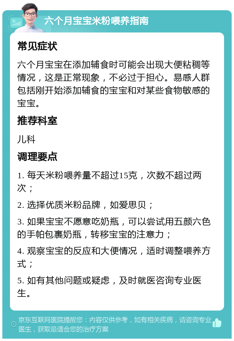 六个月宝宝米粉喂养指南 常见症状 六个月宝宝在添加辅食时可能会出现大便粘稠等情况，这是正常现象，不必过于担心。易感人群包括刚开始添加辅食的宝宝和对某些食物敏感的宝宝。 推荐科室 儿科 调理要点 1. 每天米粉喂养量不超过15克，次数不超过两次； 2. 选择优质米粉品牌，如爱思贝； 3. 如果宝宝不愿意吃奶瓶，可以尝试用五颜六色的手帕包裹奶瓶，转移宝宝的注意力； 4. 观察宝宝的反应和大便情况，适时调整喂养方式； 5. 如有其他问题或疑虑，及时就医咨询专业医生。