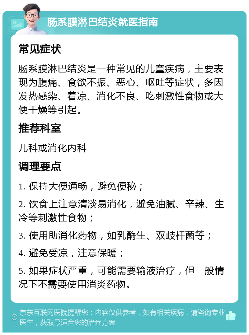 肠系膜淋巴结炎就医指南 常见症状 肠系膜淋巴结炎是一种常见的儿童疾病，主要表现为腹痛、食欲不振、恶心、呕吐等症状，多因发热感染、着凉、消化不良、吃刺激性食物或大便干燥等引起。 推荐科室 儿科或消化内科 调理要点 1. 保持大便通畅，避免便秘； 2. 饮食上注意清淡易消化，避免油腻、辛辣、生冷等刺激性食物； 3. 使用助消化药物，如乳酶生、双歧杆菌等； 4. 避免受凉，注意保暖； 5. 如果症状严重，可能需要输液治疗，但一般情况下不需要使用消炎药物。