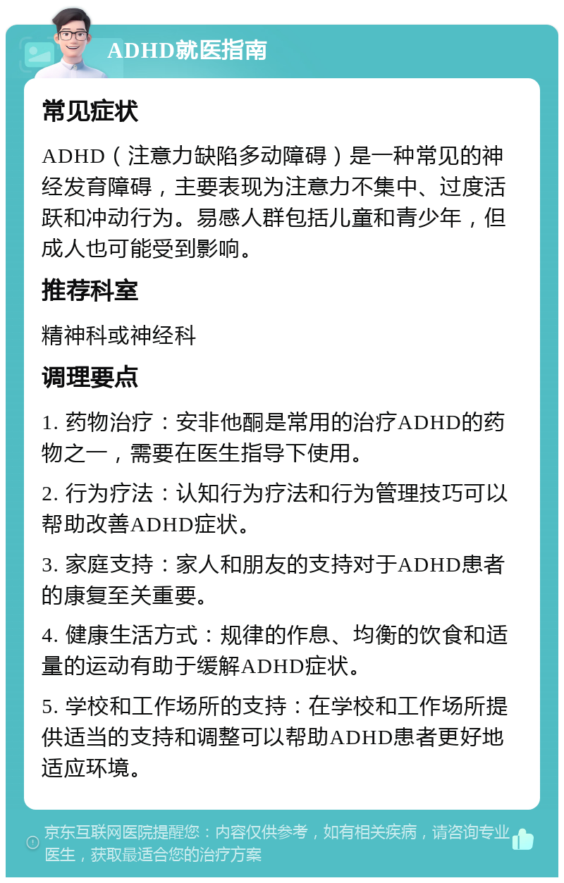 ADHD就医指南 常见症状 ADHD（注意力缺陷多动障碍）是一种常见的神经发育障碍，主要表现为注意力不集中、过度活跃和冲动行为。易感人群包括儿童和青少年，但成人也可能受到影响。 推荐科室 精神科或神经科 调理要点 1. 药物治疗：安非他酮是常用的治疗ADHD的药物之一，需要在医生指导下使用。 2. 行为疗法：认知行为疗法和行为管理技巧可以帮助改善ADHD症状。 3. 家庭支持：家人和朋友的支持对于ADHD患者的康复至关重要。 4. 健康生活方式：规律的作息、均衡的饮食和适量的运动有助于缓解ADHD症状。 5. 学校和工作场所的支持：在学校和工作场所提供适当的支持和调整可以帮助ADHD患者更好地适应环境。