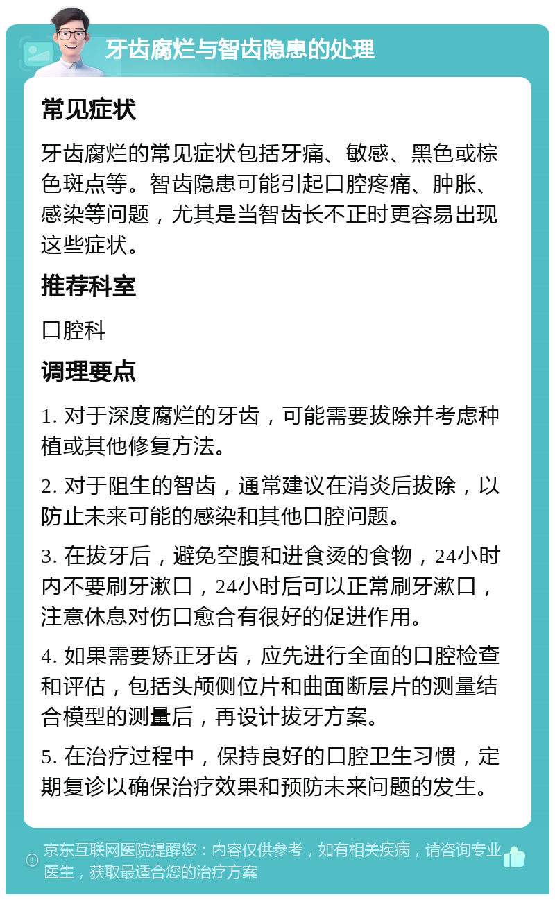 牙齿腐烂与智齿隐患的处理 常见症状 牙齿腐烂的常见症状包括牙痛、敏感、黑色或棕色斑点等。智齿隐患可能引起口腔疼痛、肿胀、感染等问题，尤其是当智齿长不正时更容易出现这些症状。 推荐科室 口腔科 调理要点 1. 对于深度腐烂的牙齿，可能需要拔除并考虑种植或其他修复方法。 2. 对于阻生的智齿，通常建议在消炎后拔除，以防止未来可能的感染和其他口腔问题。 3. 在拔牙后，避免空腹和进食烫的食物，24小时内不要刷牙漱口，24小时后可以正常刷牙漱口，注意休息对伤口愈合有很好的促进作用。 4. 如果需要矫正牙齿，应先进行全面的口腔检查和评估，包括头颅侧位片和曲面断层片的测量结合模型的测量后，再设计拔牙方案。 5. 在治疗过程中，保持良好的口腔卫生习惯，定期复诊以确保治疗效果和预防未来问题的发生。