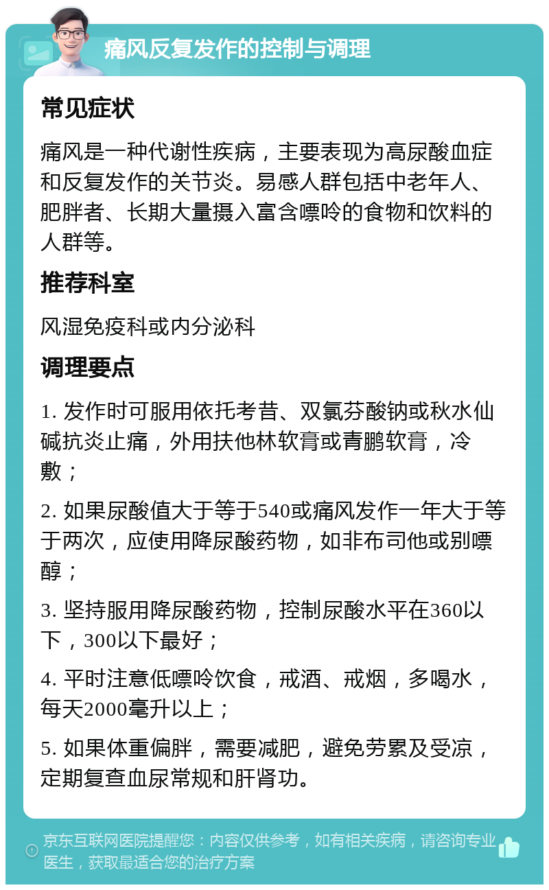 痛风反复发作的控制与调理 常见症状 痛风是一种代谢性疾病，主要表现为高尿酸血症和反复发作的关节炎。易感人群包括中老年人、肥胖者、长期大量摄入富含嘌呤的食物和饮料的人群等。 推荐科室 风湿免疫科或内分泌科 调理要点 1. 发作时可服用依托考昔、双氯芬酸钠或秋水仙碱抗炎止痛，外用扶他林软膏或青鹏软膏，冷敷； 2. 如果尿酸值大于等于540或痛风发作一年大于等于两次，应使用降尿酸药物，如非布司他或别嘌醇； 3. 坚持服用降尿酸药物，控制尿酸水平在360以下，300以下最好； 4. 平时注意低嘌呤饮食，戒酒、戒烟，多喝水，每天2000毫升以上； 5. 如果体重偏胖，需要减肥，避免劳累及受凉，定期复查血尿常规和肝肾功。