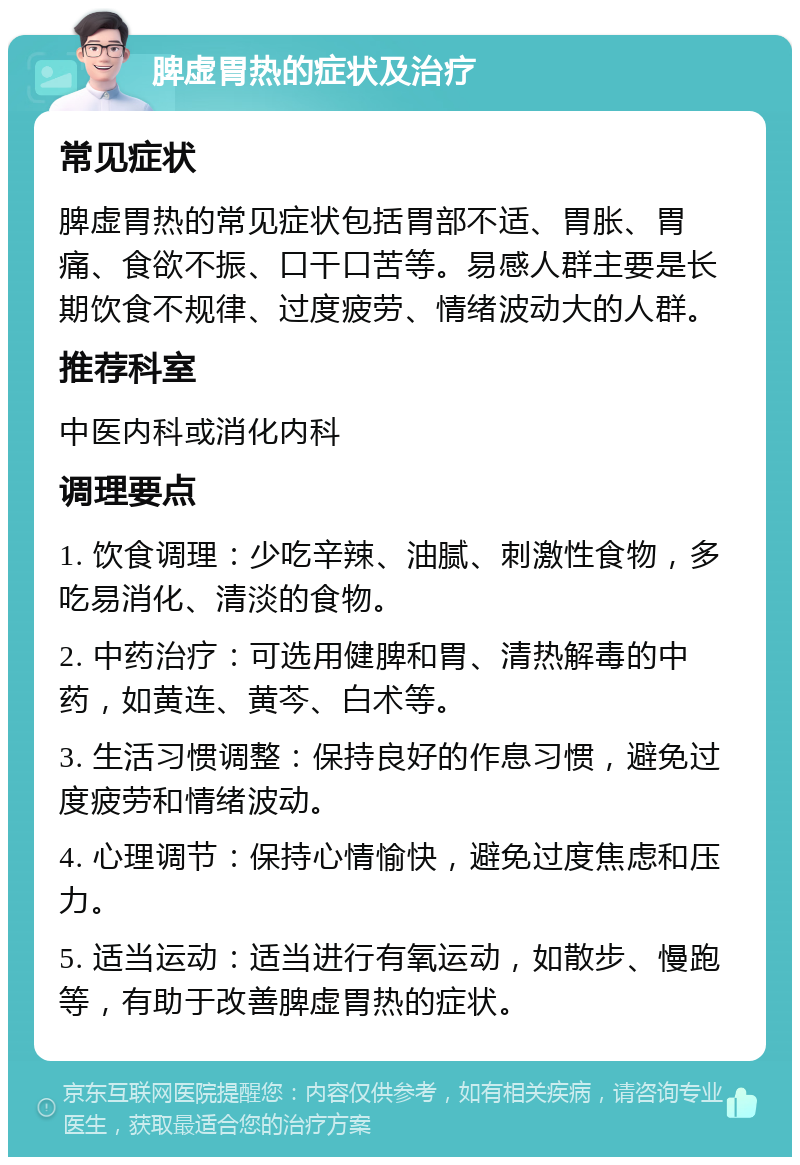 脾虚胃热的症状及治疗 常见症状 脾虚胃热的常见症状包括胃部不适、胃胀、胃痛、食欲不振、口干口苦等。易感人群主要是长期饮食不规律、过度疲劳、情绪波动大的人群。 推荐科室 中医内科或消化内科 调理要点 1. 饮食调理：少吃辛辣、油腻、刺激性食物，多吃易消化、清淡的食物。 2. 中药治疗：可选用健脾和胃、清热解毒的中药，如黄连、黄芩、白术等。 3. 生活习惯调整：保持良好的作息习惯，避免过度疲劳和情绪波动。 4. 心理调节：保持心情愉快，避免过度焦虑和压力。 5. 适当运动：适当进行有氧运动，如散步、慢跑等，有助于改善脾虚胃热的症状。