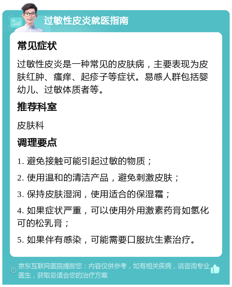 过敏性皮炎就医指南 常见症状 过敏性皮炎是一种常见的皮肤病，主要表现为皮肤红肿、瘙痒、起疹子等症状。易感人群包括婴幼儿、过敏体质者等。 推荐科室 皮肤科 调理要点 1. 避免接触可能引起过敏的物质； 2. 使用温和的清洁产品，避免刺激皮肤； 3. 保持皮肤湿润，使用适合的保湿霜； 4. 如果症状严重，可以使用外用激素药膏如氢化可的松乳膏； 5. 如果伴有感染，可能需要口服抗生素治疗。