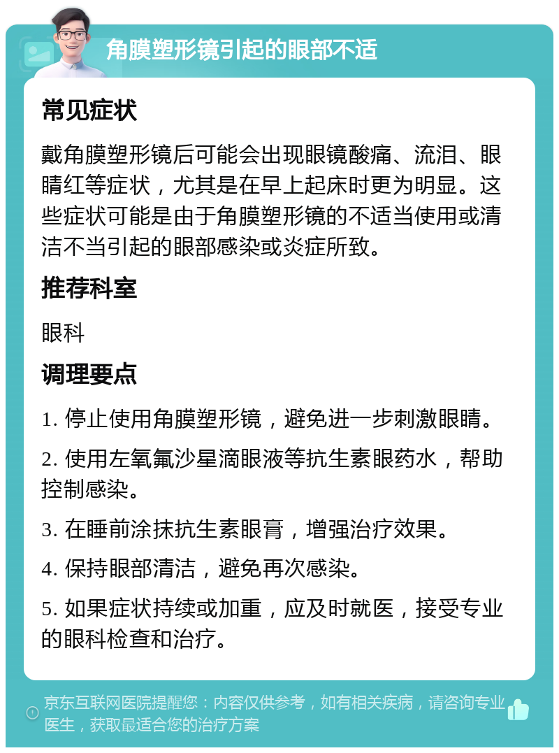 角膜塑形镜引起的眼部不适 常见症状 戴角膜塑形镜后可能会出现眼镜酸痛、流泪、眼睛红等症状，尤其是在早上起床时更为明显。这些症状可能是由于角膜塑形镜的不适当使用或清洁不当引起的眼部感染或炎症所致。 推荐科室 眼科 调理要点 1. 停止使用角膜塑形镜，避免进一步刺激眼睛。 2. 使用左氧氟沙星滴眼液等抗生素眼药水，帮助控制感染。 3. 在睡前涂抹抗生素眼膏，增强治疗效果。 4. 保持眼部清洁，避免再次感染。 5. 如果症状持续或加重，应及时就医，接受专业的眼科检查和治疗。