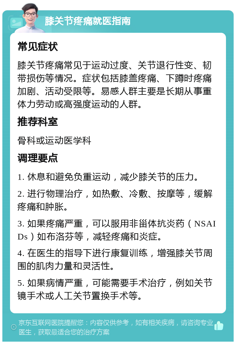 膝关节疼痛就医指南 常见症状 膝关节疼痛常见于运动过度、关节退行性变、韧带损伤等情况。症状包括膝盖疼痛、下蹲时疼痛加剧、活动受限等。易感人群主要是长期从事重体力劳动或高强度运动的人群。 推荐科室 骨科或运动医学科 调理要点 1. 休息和避免负重运动，减少膝关节的压力。 2. 进行物理治疗，如热敷、冷敷、按摩等，缓解疼痛和肿胀。 3. 如果疼痛严重，可以服用非甾体抗炎药（NSAIDs）如布洛芬等，减轻疼痛和炎症。 4. 在医生的指导下进行康复训练，增强膝关节周围的肌肉力量和灵活性。 5. 如果病情严重，可能需要手术治疗，例如关节镜手术或人工关节置换手术等。