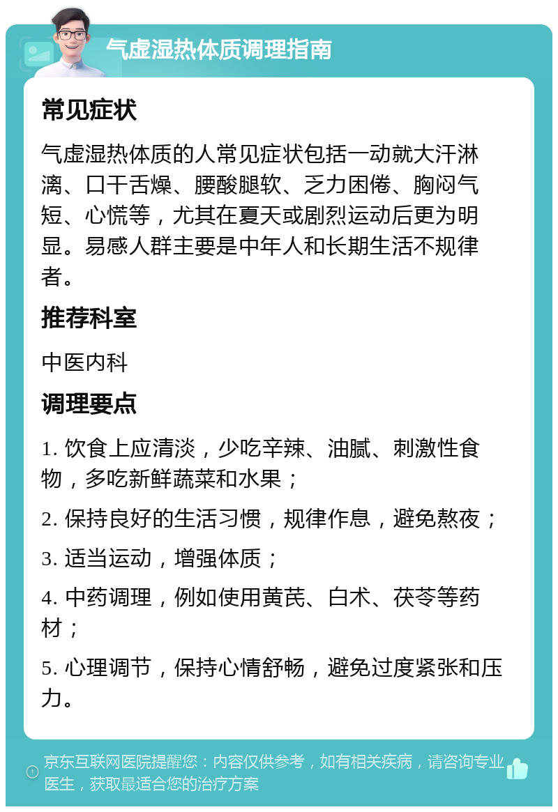 气虚湿热体质调理指南 常见症状 气虚湿热体质的人常见症状包括一动就大汗淋漓、口干舌燥、腰酸腿软、乏力困倦、胸闷气短、心慌等，尤其在夏天或剧烈运动后更为明显。易感人群主要是中年人和长期生活不规律者。 推荐科室 中医内科 调理要点 1. 饮食上应清淡，少吃辛辣、油腻、刺激性食物，多吃新鲜蔬菜和水果； 2. 保持良好的生活习惯，规律作息，避免熬夜； 3. 适当运动，增强体质； 4. 中药调理，例如使用黄芪、白术、茯苓等药材； 5. 心理调节，保持心情舒畅，避免过度紧张和压力。