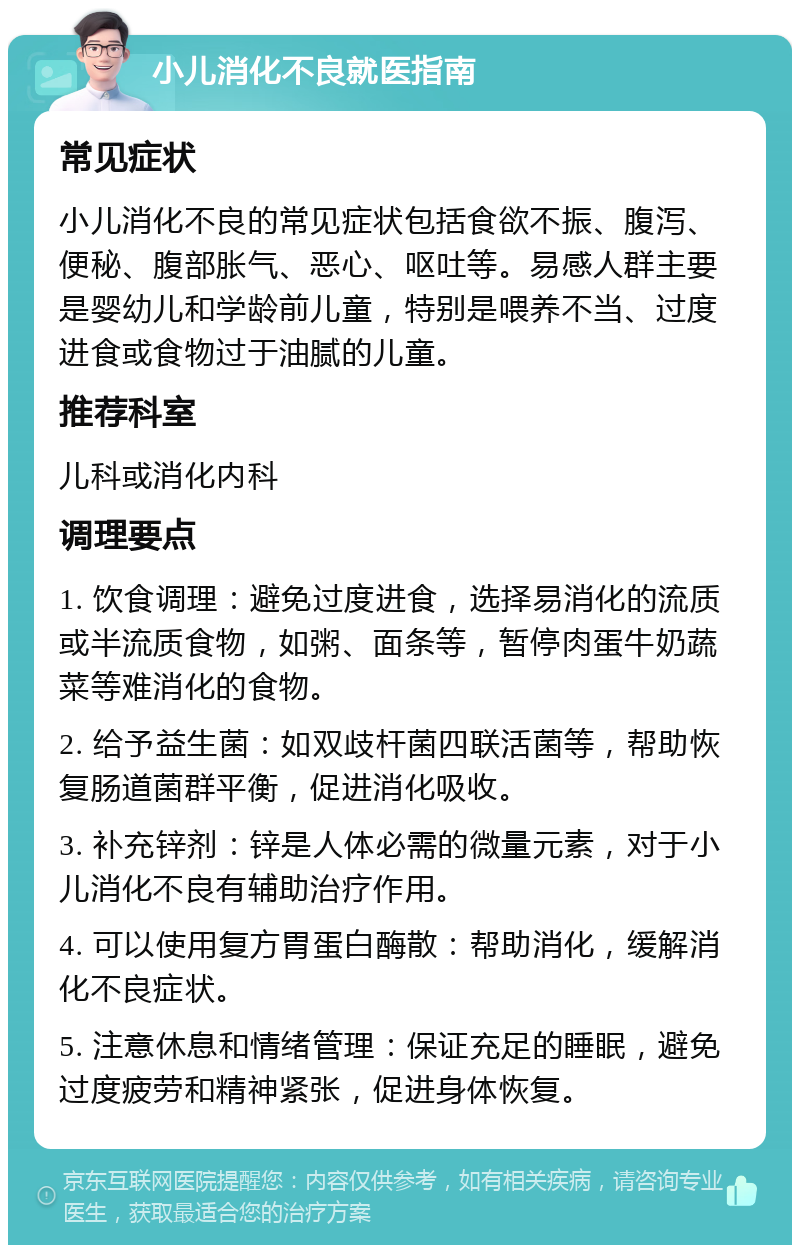 小儿消化不良就医指南 常见症状 小儿消化不良的常见症状包括食欲不振、腹泻、便秘、腹部胀气、恶心、呕吐等。易感人群主要是婴幼儿和学龄前儿童，特别是喂养不当、过度进食或食物过于油腻的儿童。 推荐科室 儿科或消化内科 调理要点 1. 饮食调理：避免过度进食，选择易消化的流质或半流质食物，如粥、面条等，暂停肉蛋牛奶蔬菜等难消化的食物。 2. 给予益生菌：如双歧杆菌四联活菌等，帮助恢复肠道菌群平衡，促进消化吸收。 3. 补充锌剂：锌是人体必需的微量元素，对于小儿消化不良有辅助治疗作用。 4. 可以使用复方胃蛋白酶散：帮助消化，缓解消化不良症状。 5. 注意休息和情绪管理：保证充足的睡眠，避免过度疲劳和精神紧张，促进身体恢复。