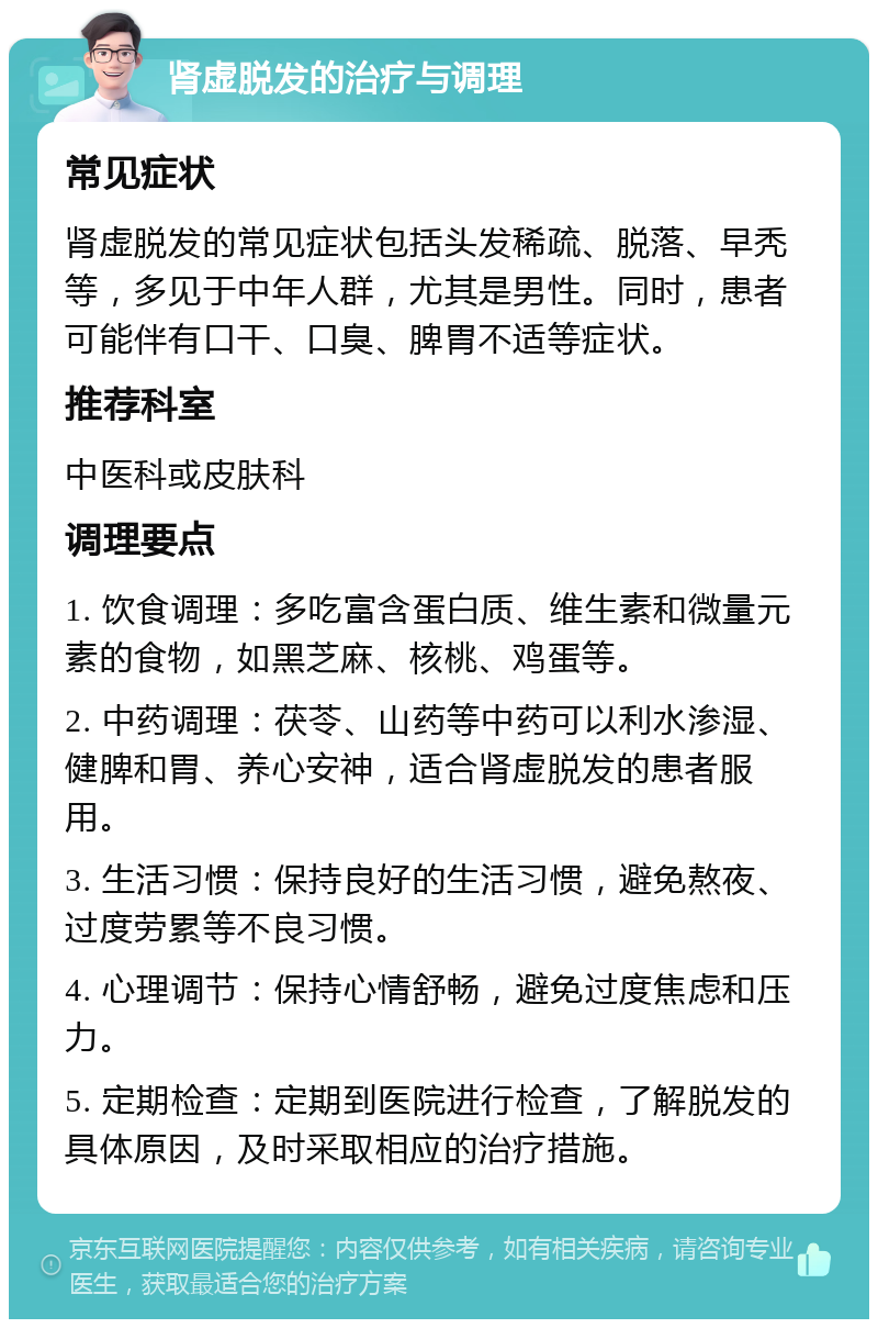 肾虚脱发的治疗与调理 常见症状 肾虚脱发的常见症状包括头发稀疏、脱落、早秃等，多见于中年人群，尤其是男性。同时，患者可能伴有口干、口臭、脾胃不适等症状。 推荐科室 中医科或皮肤科 调理要点 1. 饮食调理：多吃富含蛋白质、维生素和微量元素的食物，如黑芝麻、核桃、鸡蛋等。 2. 中药调理：茯苓、山药等中药可以利水渗湿、健脾和胃、养心安神，适合肾虚脱发的患者服用。 3. 生活习惯：保持良好的生活习惯，避免熬夜、过度劳累等不良习惯。 4. 心理调节：保持心情舒畅，避免过度焦虑和压力。 5. 定期检查：定期到医院进行检查，了解脱发的具体原因，及时采取相应的治疗措施。