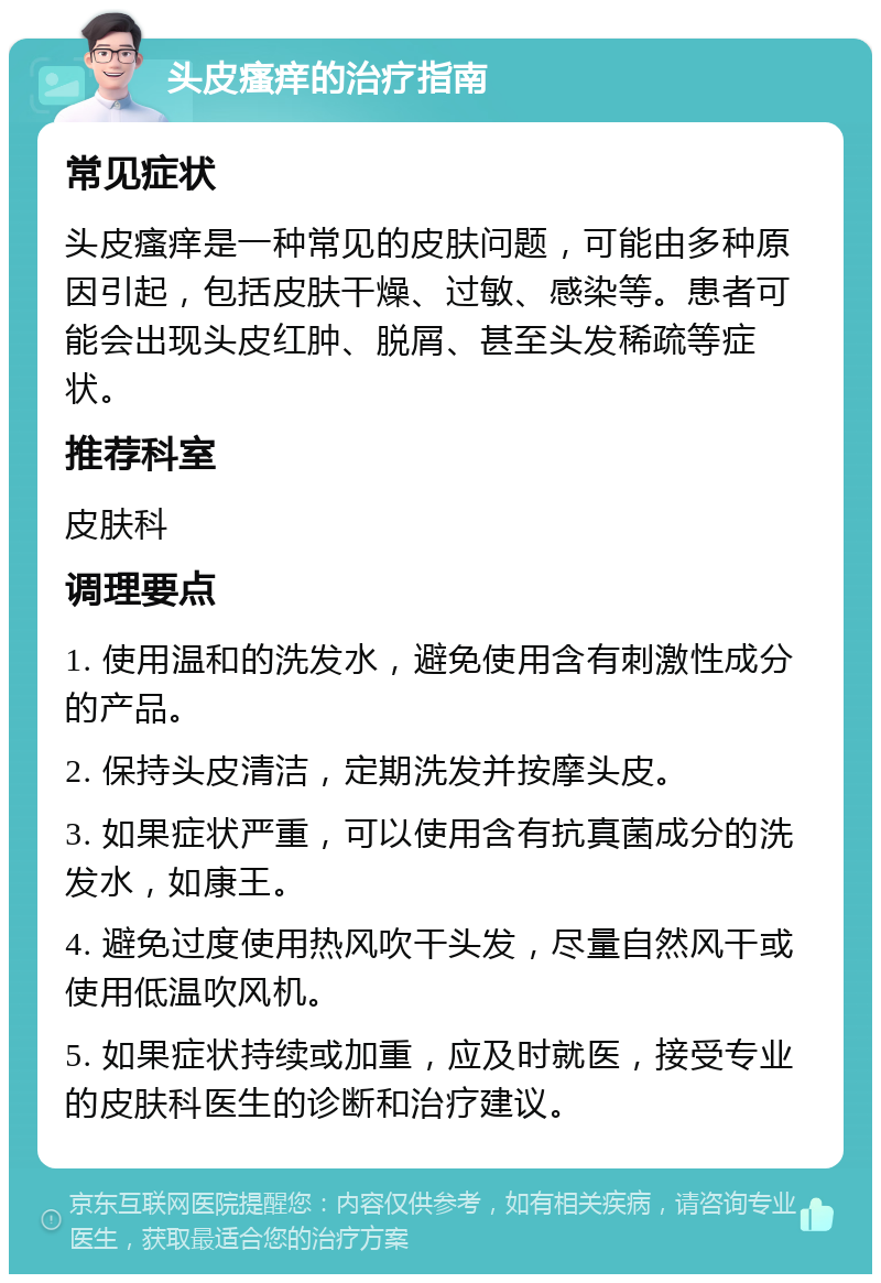 头皮瘙痒的治疗指南 常见症状 头皮瘙痒是一种常见的皮肤问题，可能由多种原因引起，包括皮肤干燥、过敏、感染等。患者可能会出现头皮红肿、脱屑、甚至头发稀疏等症状。 推荐科室 皮肤科 调理要点 1. 使用温和的洗发水，避免使用含有刺激性成分的产品。 2. 保持头皮清洁，定期洗发并按摩头皮。 3. 如果症状严重，可以使用含有抗真菌成分的洗发水，如康王。 4. 避免过度使用热风吹干头发，尽量自然风干或使用低温吹风机。 5. 如果症状持续或加重，应及时就医，接受专业的皮肤科医生的诊断和治疗建议。