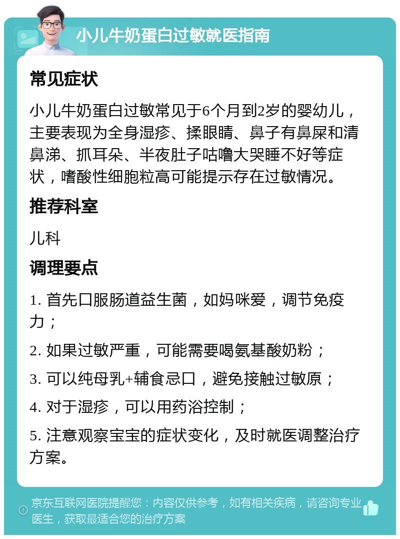 小儿牛奶蛋白过敏就医指南 常见症状 小儿牛奶蛋白过敏常见于6个月到2岁的婴幼儿，主要表现为全身湿疹、揉眼睛、鼻子有鼻屎和清鼻涕、抓耳朵、半夜肚子咕噜大哭睡不好等症状，嗜酸性细胞粒高可能提示存在过敏情况。 推荐科室 儿科 调理要点 1. 首先口服肠道益生菌，如妈咪爱，调节免疫力； 2. 如果过敏严重，可能需要喝氨基酸奶粉； 3. 可以纯母乳+辅食忌口，避免接触过敏原； 4. 对于湿疹，可以用药浴控制； 5. 注意观察宝宝的症状变化，及时就医调整治疗方案。