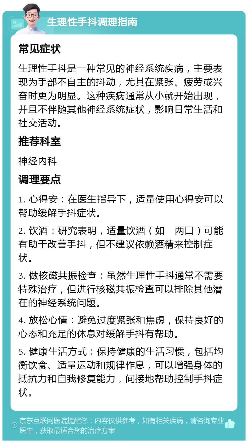 生理性手抖调理指南 常见症状 生理性手抖是一种常见的神经系统疾病，主要表现为手部不自主的抖动，尤其在紧张、疲劳或兴奋时更为明显。这种疾病通常从小就开始出现，并且不伴随其他神经系统症状，影响日常生活和社交活动。 推荐科室 神经内科 调理要点 1. 心得安：在医生指导下，适量使用心得安可以帮助缓解手抖症状。 2. 饮酒：研究表明，适量饮酒（如一两口）可能有助于改善手抖，但不建议依赖酒精来控制症状。 3. 做核磁共振检查：虽然生理性手抖通常不需要特殊治疗，但进行核磁共振检查可以排除其他潜在的神经系统问题。 4. 放松心情：避免过度紧张和焦虑，保持良好的心态和充足的休息对缓解手抖有帮助。 5. 健康生活方式：保持健康的生活习惯，包括均衡饮食、适量运动和规律作息，可以增强身体的抵抗力和自我修复能力，间接地帮助控制手抖症状。