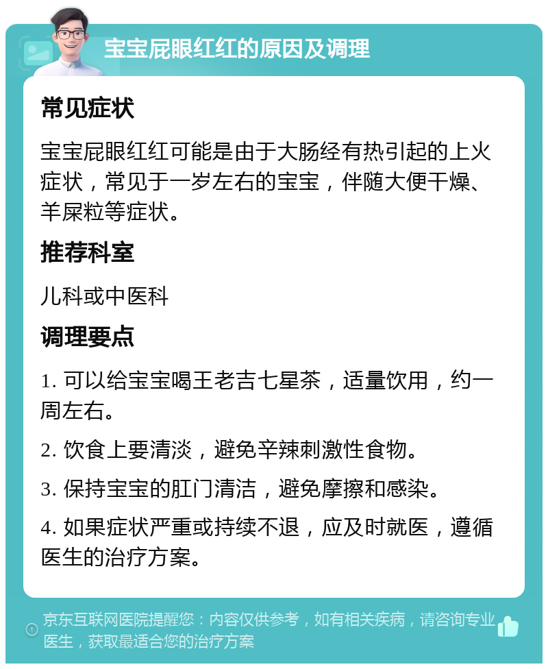 宝宝屁眼红红的原因及调理 常见症状 宝宝屁眼红红可能是由于大肠经有热引起的上火症状，常见于一岁左右的宝宝，伴随大便干燥、羊屎粒等症状。 推荐科室 儿科或中医科 调理要点 1. 可以给宝宝喝王老吉七星茶，适量饮用，约一周左右。 2. 饮食上要清淡，避免辛辣刺激性食物。 3. 保持宝宝的肛门清洁，避免摩擦和感染。 4. 如果症状严重或持续不退，应及时就医，遵循医生的治疗方案。