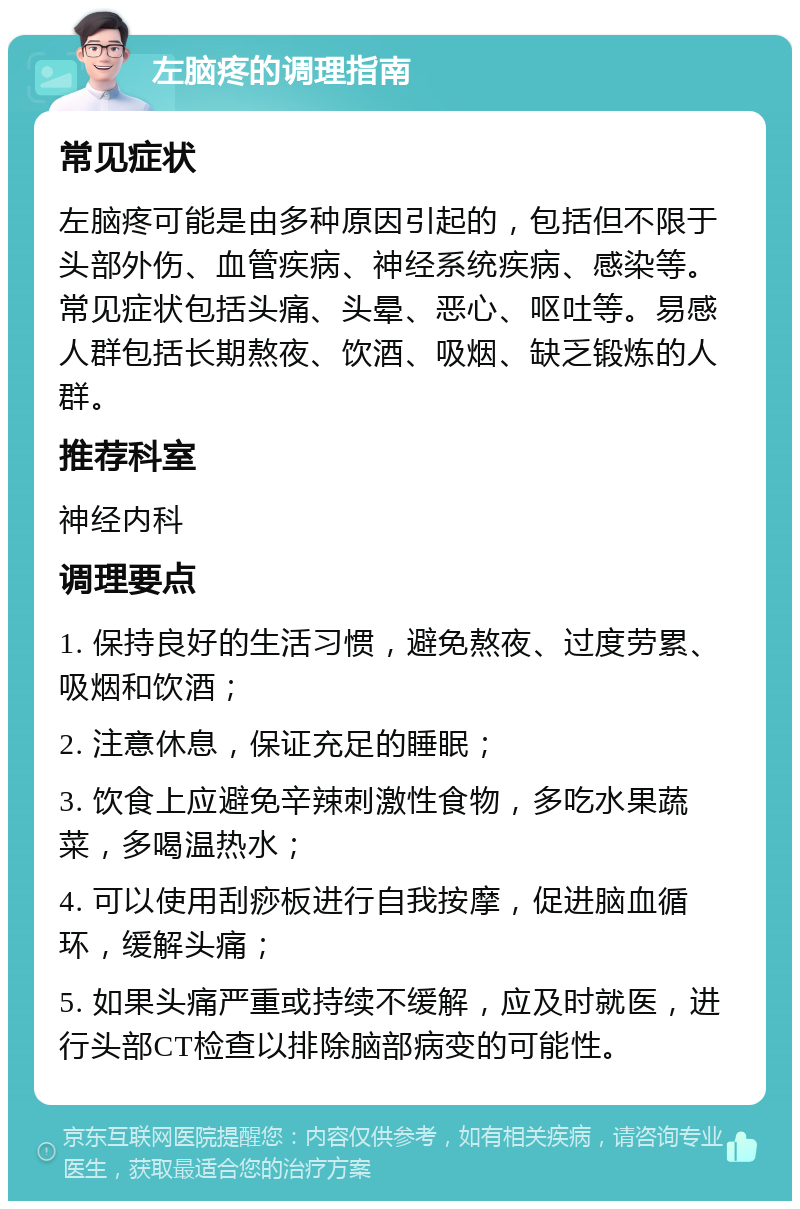 左脑疼的调理指南 常见症状 左脑疼可能是由多种原因引起的，包括但不限于头部外伤、血管疾病、神经系统疾病、感染等。常见症状包括头痛、头晕、恶心、呕吐等。易感人群包括长期熬夜、饮酒、吸烟、缺乏锻炼的人群。 推荐科室 神经内科 调理要点 1. 保持良好的生活习惯，避免熬夜、过度劳累、吸烟和饮酒； 2. 注意休息，保证充足的睡眠； 3. 饮食上应避免辛辣刺激性食物，多吃水果蔬菜，多喝温热水； 4. 可以使用刮痧板进行自我按摩，促进脑血循环，缓解头痛； 5. 如果头痛严重或持续不缓解，应及时就医，进行头部CT检查以排除脑部病变的可能性。