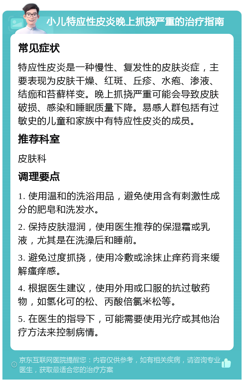 小儿特应性皮炎晚上抓挠严重的治疗指南 常见症状 特应性皮炎是一种慢性、复发性的皮肤炎症，主要表现为皮肤干燥、红斑、丘疹、水疱、渗液、结痂和苔藓样变。晚上抓挠严重可能会导致皮肤破损、感染和睡眠质量下降。易感人群包括有过敏史的儿童和家族中有特应性皮炎的成员。 推荐科室 皮肤科 调理要点 1. 使用温和的洗浴用品，避免使用含有刺激性成分的肥皂和洗发水。 2. 保持皮肤湿润，使用医生推荐的保湿霜或乳液，尤其是在洗澡后和睡前。 3. 避免过度抓挠，使用冷敷或涂抹止痒药膏来缓解瘙痒感。 4. 根据医生建议，使用外用或口服的抗过敏药物，如氢化可的松、丙酸倍氯米松等。 5. 在医生的指导下，可能需要使用光疗或其他治疗方法来控制病情。