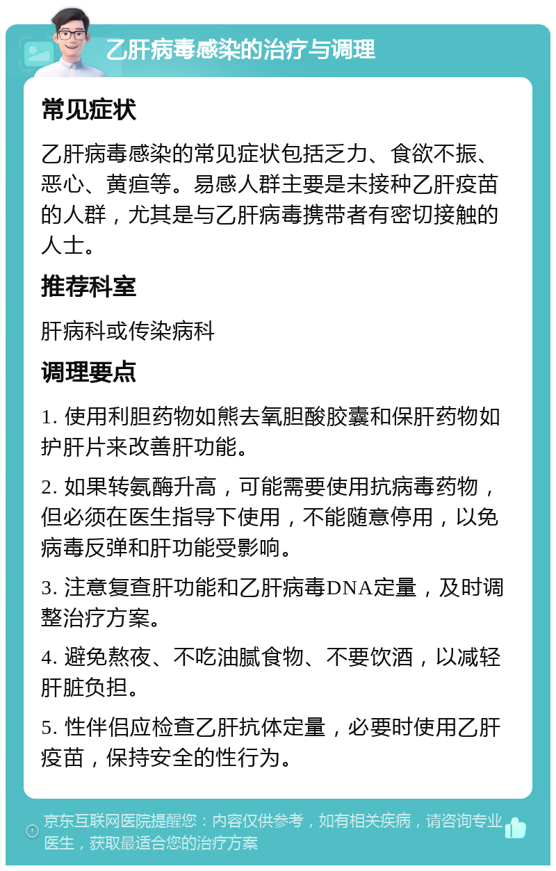 乙肝病毒感染的治疗与调理 常见症状 乙肝病毒感染的常见症状包括乏力、食欲不振、恶心、黄疸等。易感人群主要是未接种乙肝疫苗的人群，尤其是与乙肝病毒携带者有密切接触的人士。 推荐科室 肝病科或传染病科 调理要点 1. 使用利胆药物如熊去氧胆酸胶囊和保肝药物如护肝片来改善肝功能。 2. 如果转氨酶升高，可能需要使用抗病毒药物，但必须在医生指导下使用，不能随意停用，以免病毒反弹和肝功能受影响。 3. 注意复查肝功能和乙肝病毒DNA定量，及时调整治疗方案。 4. 避免熬夜、不吃油腻食物、不要饮酒，以减轻肝脏负担。 5. 性伴侣应检查乙肝抗体定量，必要时使用乙肝疫苗，保持安全的性行为。