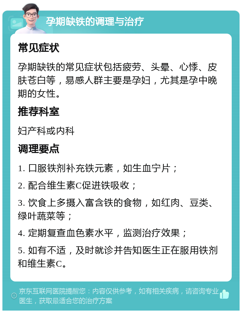 孕期缺铁的调理与治疗 常见症状 孕期缺铁的常见症状包括疲劳、头晕、心悸、皮肤苍白等，易感人群主要是孕妇，尤其是孕中晚期的女性。 推荐科室 妇产科或内科 调理要点 1. 口服铁剂补充铁元素，如生血宁片； 2. 配合维生素C促进铁吸收； 3. 饮食上多摄入富含铁的食物，如红肉、豆类、绿叶蔬菜等； 4. 定期复查血色素水平，监测治疗效果； 5. 如有不适，及时就诊并告知医生正在服用铁剂和维生素C。