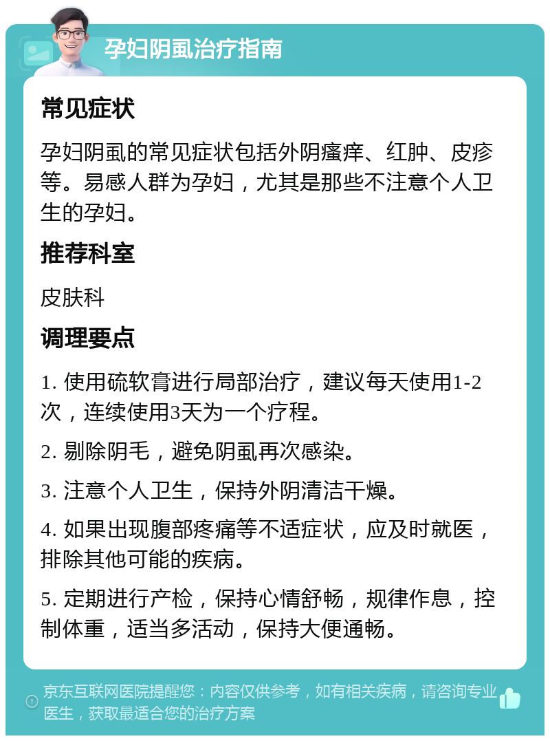 孕妇阴虱治疗指南 常见症状 孕妇阴虱的常见症状包括外阴瘙痒、红肿、皮疹等。易感人群为孕妇，尤其是那些不注意个人卫生的孕妇。 推荐科室 皮肤科 调理要点 1. 使用硫软膏进行局部治疗，建议每天使用1-2次，连续使用3天为一个疗程。 2. 剔除阴毛，避免阴虱再次感染。 3. 注意个人卫生，保持外阴清洁干燥。 4. 如果出现腹部疼痛等不适症状，应及时就医，排除其他可能的疾病。 5. 定期进行产检，保持心情舒畅，规律作息，控制体重，适当多活动，保持大便通畅。